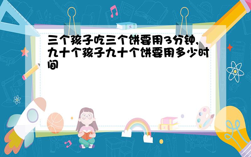 三个孩子吃三个饼要用3分钟,九十个孩子九十个饼要用多少时间