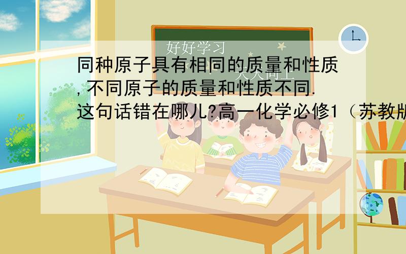 同种原子具有相同的质量和性质,不同原子的质量和性质不同.这句话错在哪儿?高一化学必修1（苏教版）书上第34页.为什么错,错在哪儿.