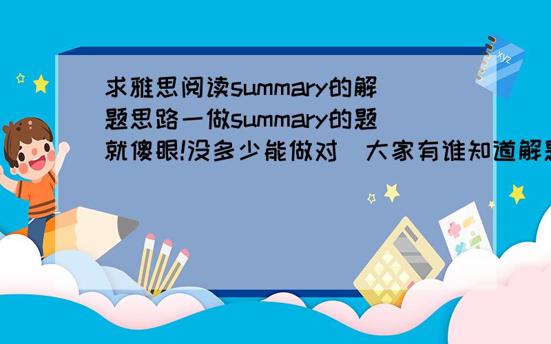 求雅思阅读summary的解题思路一做summary的题就傻眼!没多少能做对．大家有谁知道解题思路的就劳驾帮帮忙啊!