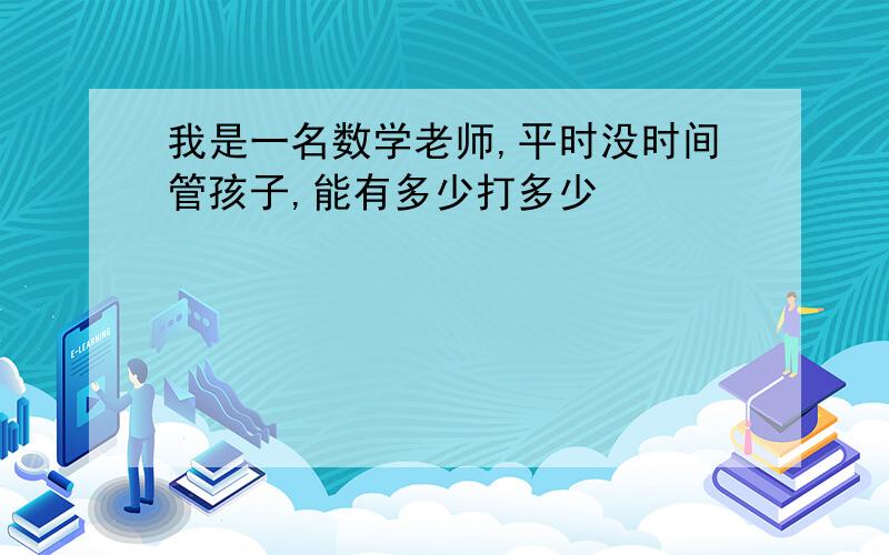 我是一名数学老师,平时没时间管孩子,能有多少打多少