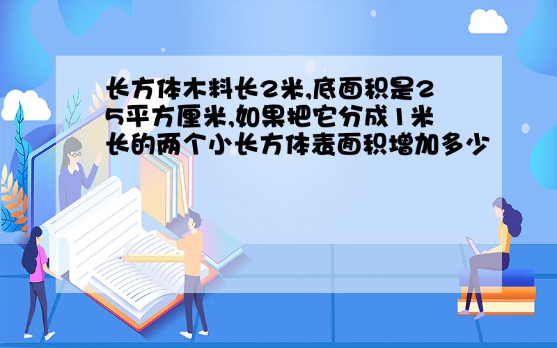 长方体木料长2米,底面积是25平方厘米,如果把它分成1米长的两个小长方体表面积增加多少