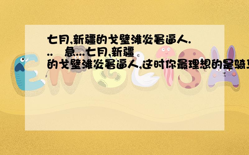 七月,新疆的戈壁滩炎暑逼人...   急...七月,新疆的戈壁滩炎暑逼人,这时你最理想的是骑马去天山. 进入天山,戈壁滩的炎暑就远远地被抛在后面,迎面送来的雪山寒气,立刻使你感到像秋天般的