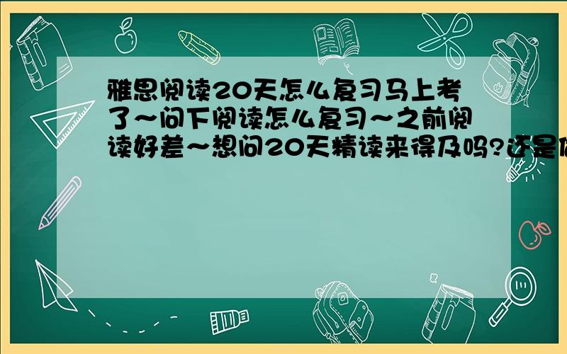 雅思阅读20天怎么复习马上考了～问下阅读怎么复习～之前阅读好差～想问20天精读来得及吗?还是做题比较好?要求不高只要5.5就好～上次阅读太差拉了分数