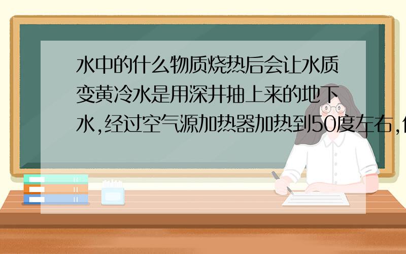 水中的什么物质烧热后会让水质变黄冷水是用深井抽上来的地下水,经过空气源加热器加热到50度左右,但能保证冷水进水是清澈的,但热水却偏黄.水箱及管道已清洗过.