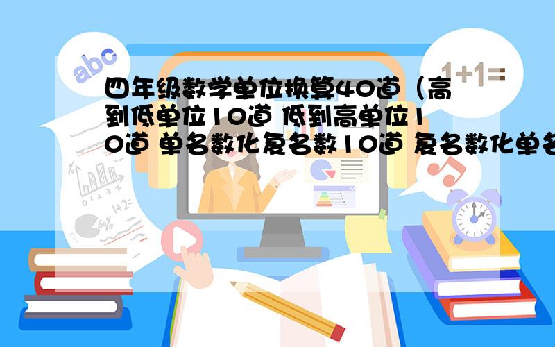 四年级数学单位换算40道（高到低单位10道 低到高单位10道 单名数化复名数10道 复名数化单名数10道 按顺序