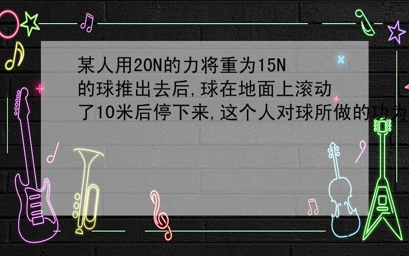 某人用20N的力将重为15N的球推出去后,球在地面上滚动了10米后停下来,这个人对球所做的功为( ).A.0 B.200J C.150J D.条件不足,无法计算答案上选D.请说明一下理由（为什么不选A?）