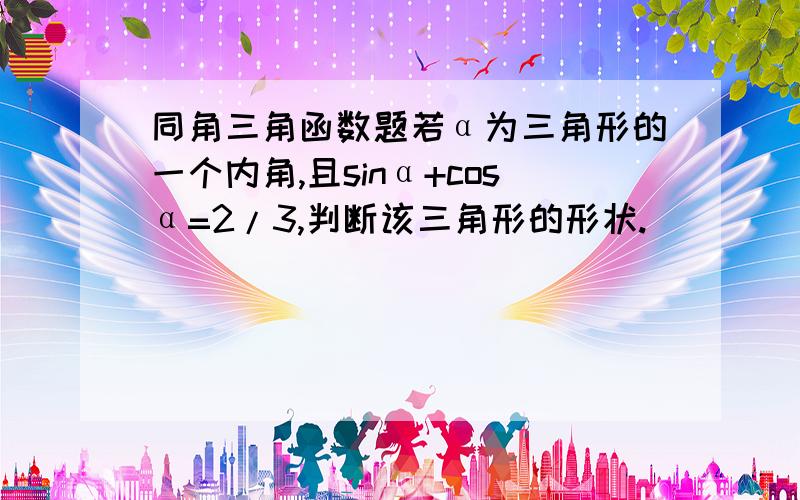 同角三角函数题若α为三角形的一个内角,且sinα+cosα=2/3,判断该三角形的形状.