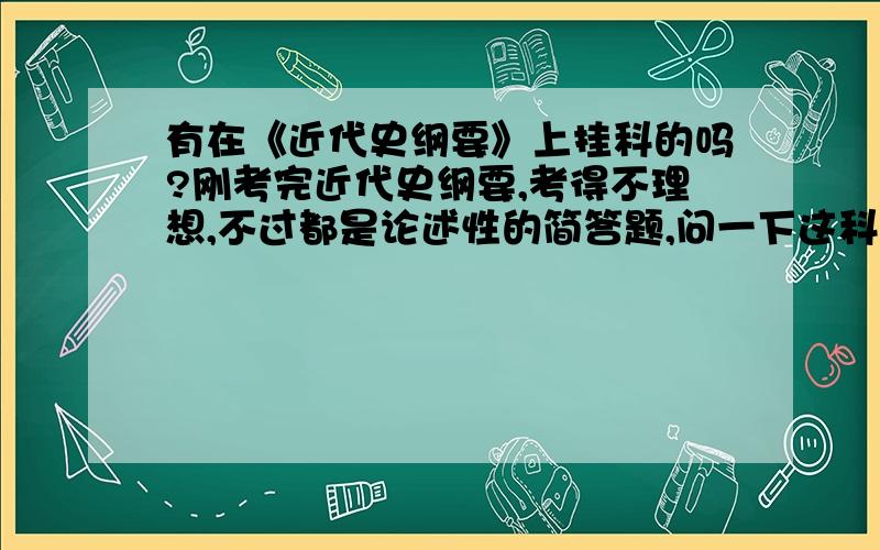 有在《近代史纲要》上挂科的吗?刚考完近代史纲要,考得不理想,不过都是论述性的简答题,问一下这科挂的概率高吗?