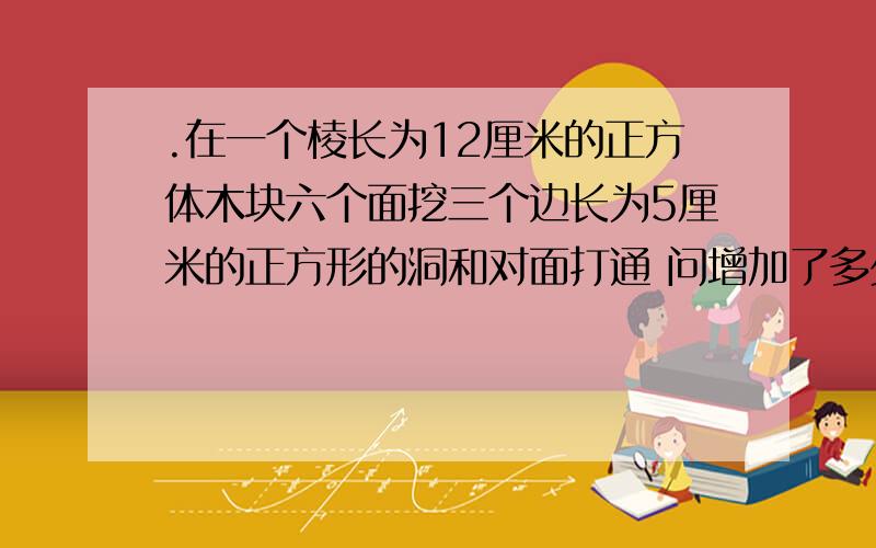 .在一个棱长为12厘米的正方体木块六个面挖三个边长为5厘米的正方形的洞和对面打通 问增加了多少cm2