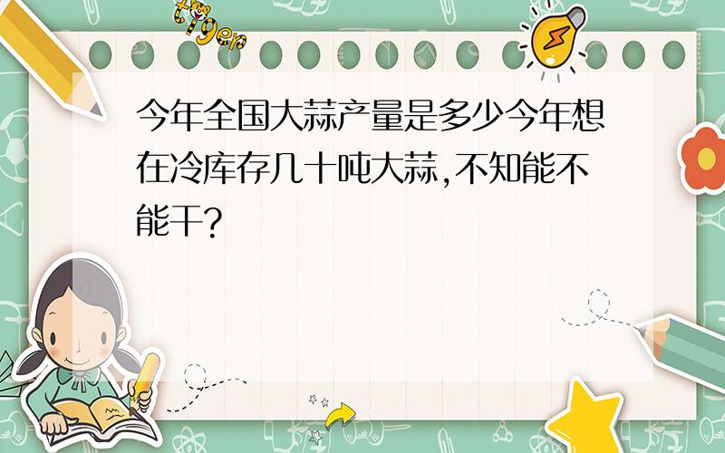 今年全国大蒜产量是多少今年想在冷库存几十吨大蒜,不知能不能干?