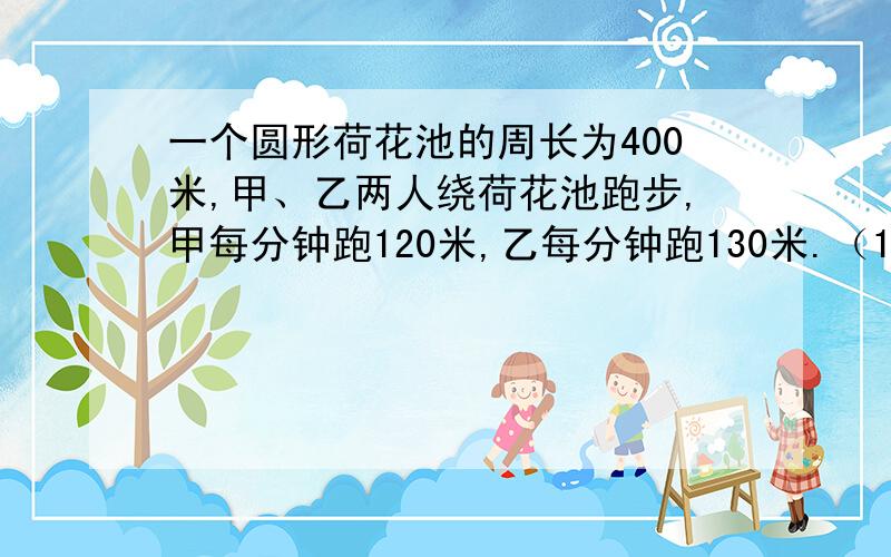 一个圆形荷花池的周长为400米,甲、乙两人绕荷花池跑步,甲每分钟跑120米,乙每分钟跑130米.（1）如果两人从同一地点出发,背向而行,那么两人需要多少分钟相遇.（2）如果两人从相距50米的地