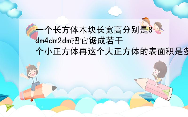 一个长方体木块长宽高分别是8dm4dm2dm把它锯成若干个小正方体再这个大正方体的表面积是多少?拼成一个大正