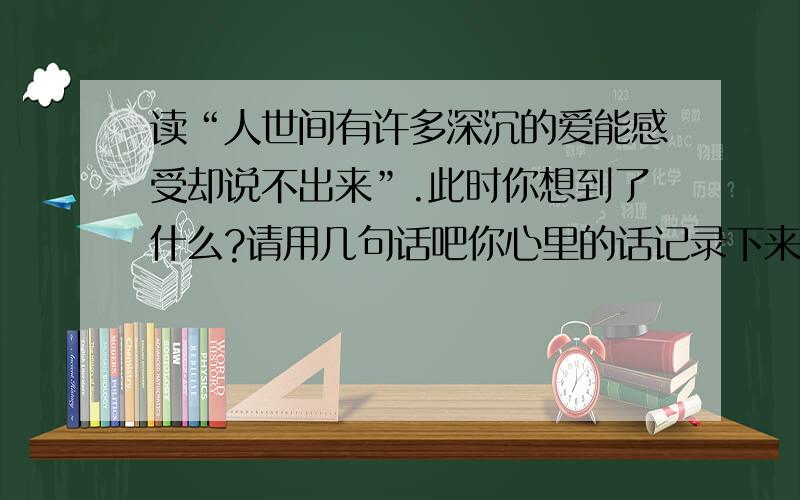 读“人世间有许多深沉的爱能感受却说不出来”.此时你想到了什么?请用几句话吧你心里的话记录下来!