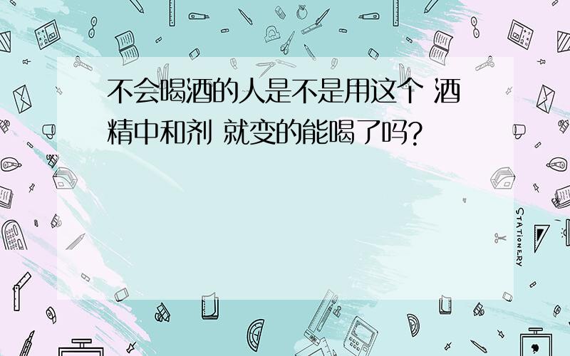 不会喝酒的人是不是用这个 酒精中和剂 就变的能喝了吗?