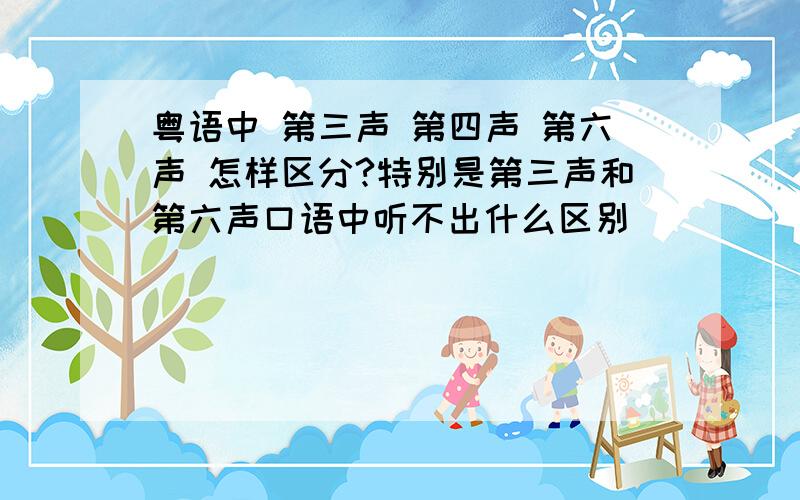 粤语中 第三声 第四声 第六声 怎样区分?特别是第三声和第六声口语中听不出什么区别