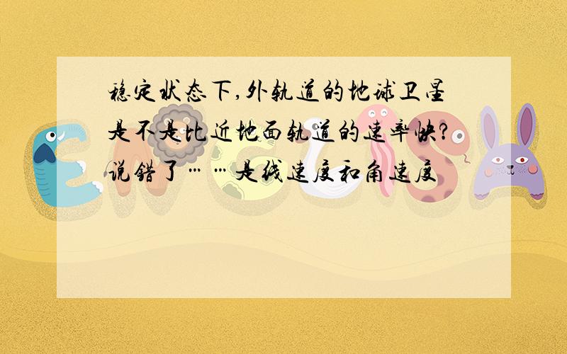 稳定状态下,外轨道的地球卫星是不是比近地面轨道的速率快?说错了……是线速度和角速度