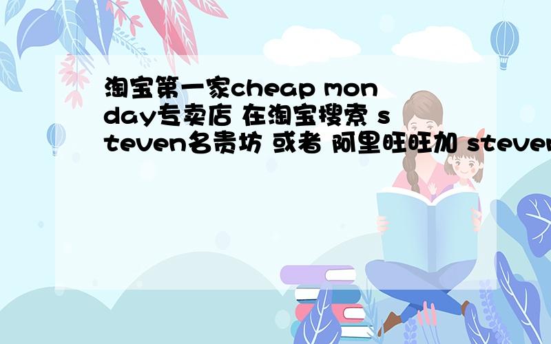 淘宝第一家cheap monday专卖店 在淘宝搜索 steven名贵坊 或者 阿里旺旺加 steven名贵坊 可以直接和店老板对话 裤子很便宜 现在活动 45元一件 2件还包快递 很多实体店做批发的 都在这里上货 零售