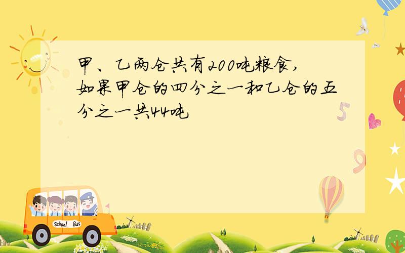 甲、乙两仓共有200吨粮食,如果甲仓的四分之一和乙仓的五分之一共44吨