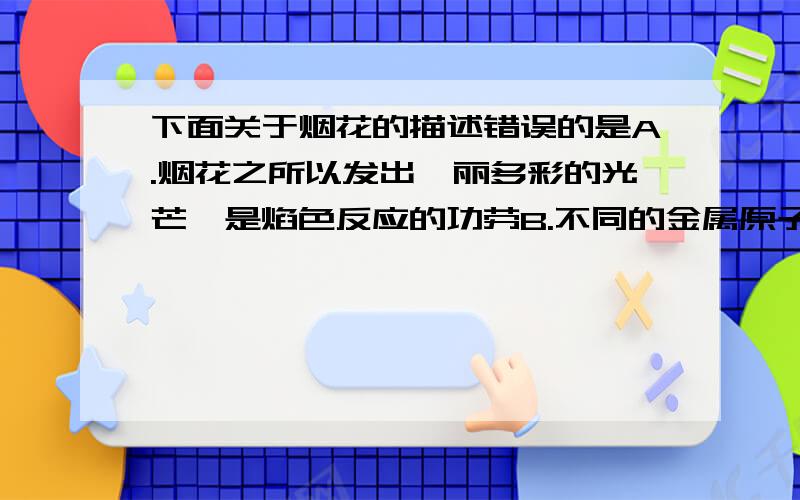 下面关于烟花的描述错误的是A.烟花之所以发出绚丽多彩的光芒,是焰色反应的功劳B.不同的金属原子在高温下能够发生焰色反应,发出不同颜色的光C.能发生焰色反应的金属必须是单质有点良