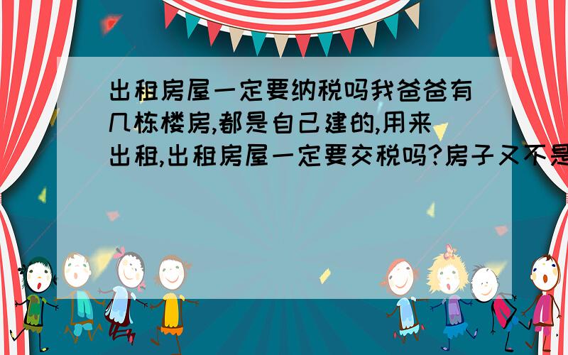 出租房屋一定要纳税吗我爸爸有几栋楼房,都是自己建的,用来出租,出租房屋一定要交税吗?房子又不是政府出钱建的,而是我爸爸出钱建的,全村的人都不用交税,但是自从有一个租客因为引起火