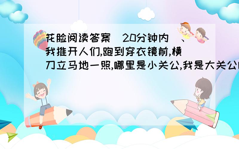 花脸阅读答案（20分钟内）、我推开人们,跑到穿衣镜前,横刀立马地一照,哪里是小关公,我是大关公哪!（本文通过我表演花脸的这一件往事,表达了……