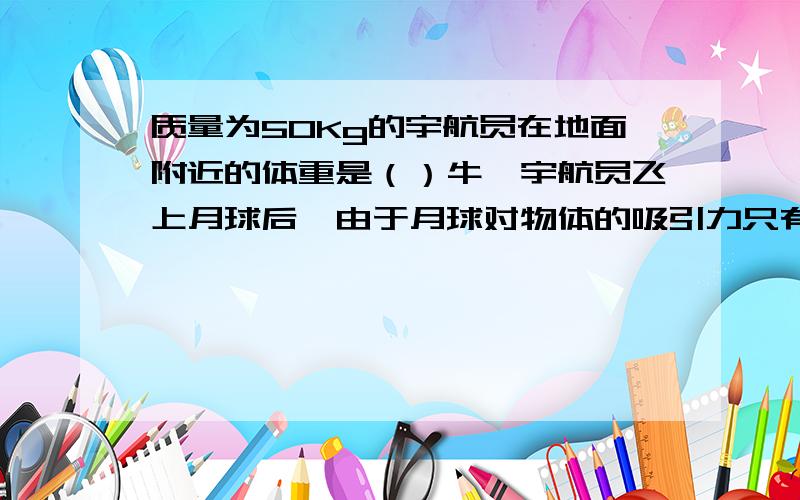 质量为50Kg的宇航员在地面附近的体重是（）牛,宇航员飞上月球后,由于月球对物体的吸引力只有地球对物体吸引力的1/6,这时宇航员的质量是（）Kg,体重是（）N.g=9.8N