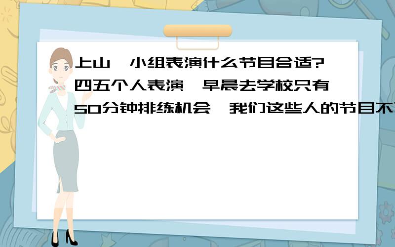 上山,小组表演什么节目合适?四五个人表演,早晨去学校只有50分钟排练机会,我们这些人的节目不可以太长,太长背不下去.也不能太短,最好是一些能上台面的...sorry,要求太多了,十万火急.