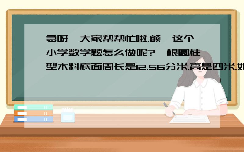 急呀,大家帮帮忙啦.额,这个小学数学题怎么做呢?一根圆柱型木料底面周长是12.56分米.高是四米.如果把它截成三段小圆柱,表面积增加到多少平方分米、