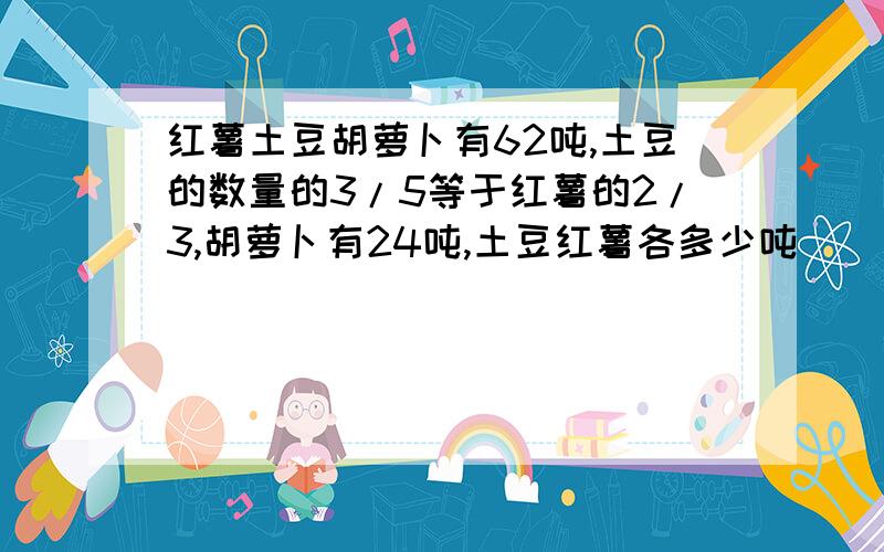 红薯土豆胡萝卜有62吨,土豆的数量的3/5等于红薯的2/3,胡萝卜有24吨,土豆红薯各多少吨