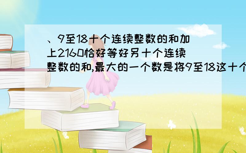 、9至18十个连续整数的和加上2160恰好等好另十个连续整数的和,最大的一个数是将9至18这十个连续整数的和再加上2160恰好等好另十个连续整数的和,则其中最大的一个数是 .