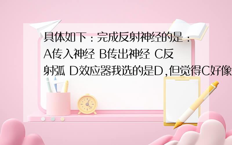 具体如下：完成反射神经的是：A传入神经 B传出神经 C反射弧 D效应器我选的是D,但觉得C好像是对的.选哪个的?