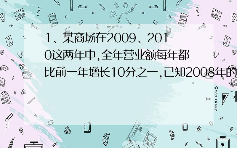 1、某商场在2009、2010这两年中,全年营业额每年都比前一年增长10分之一,已知2008年的营业额是16亿元,2010年的营业额是多少亿元2、学校有足球和排球共20只,排球的只数是足球的3分之一,足球有