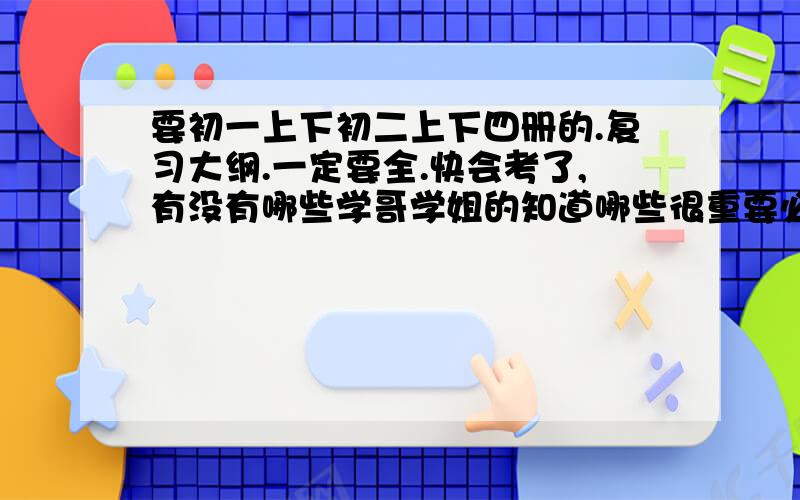 要初一上下初二上下四册的.复习大纲.一定要全.快会考了,有没有哪些学哥学姐的知道哪些很重要必考的呢.妈妈咪.急.四册一定都要~