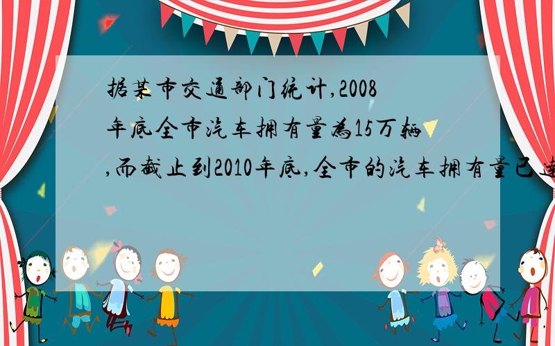 据某市交通部门统计,2008年底全市汽车拥有量为15万辆,而截止到2010年底,全市的汽车拥有量已达21.6万辆．（1）求2008年底至2010年底该市汽车拥有量的年平均增长率；（2）为保护城市环境,缓解