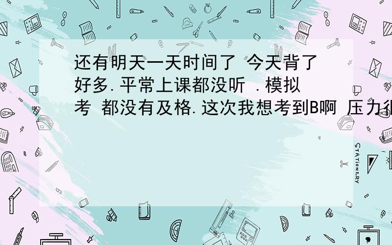 还有明天一天时间了 今天背了好多.平常上课都没听 .模拟考 都没有及格.这次我想考到B啊 压力很大!