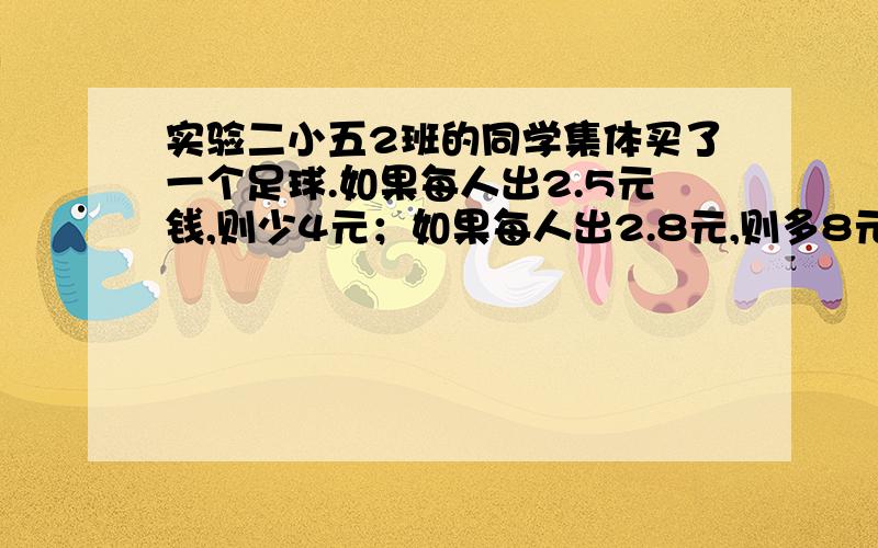 实验二小五2班的同学集体买了一个足球.如果每人出2.5元钱,则少4元；如果每人出2.8元,则多8元,五2班一共有几人?（不要算足球的)