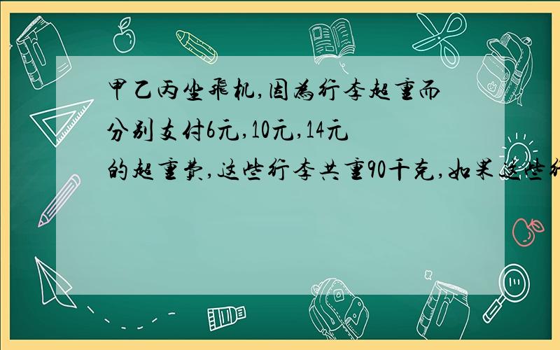 甲乙丙坐飞机,因为行李超重而分别支付6元,10元,14元的超重费,这些行李共重90千克,如果这些行李有一个人大,要交超重费70元,超重行李费每千克多少元?丙的行李几千克?