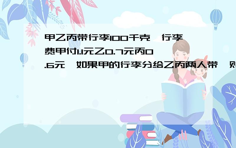 甲乙丙带行李100千克,行李费甲付1.1元乙0.7元丙0.6元,如果甲的行李分给乙丙两人带,则乙要付1.7元,丙要付1.9元.则每人免费的行李是多少千克?讲的浅显易懂一点,不要用太复杂的算式哈,