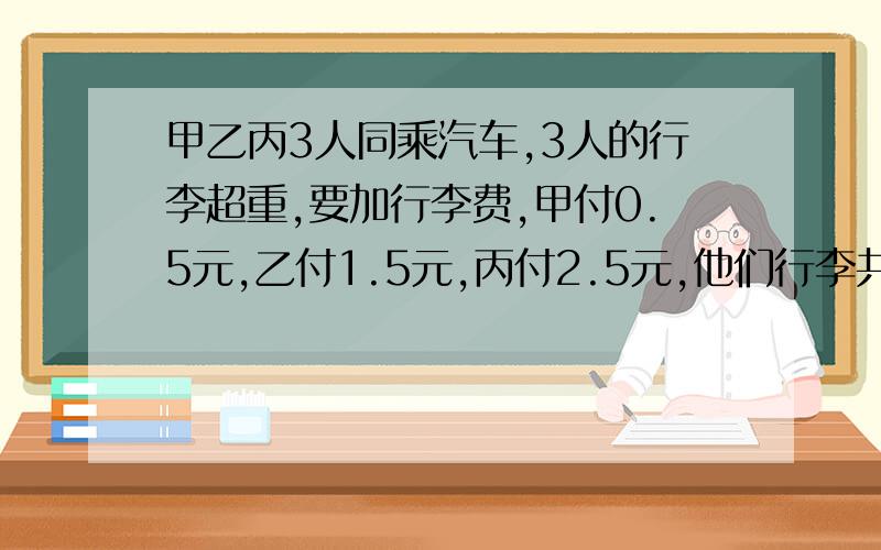 甲乙丙3人同乘汽车,3人的行李超重,要加行李费,甲付0.5元,乙付1.5元,丙付2.5元,他们行李共重120.甲乙丙3人同乘汽车,3人的行李超重,要加行李费,甲付0.5元,乙付1.5元,丙付2.5元,他们行李共重120千