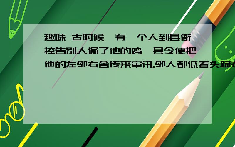 趣味 古时候,有一个人到县衙控告别人偷了他的鸡,县令便把他的左邻右舍传来审讯.邻人都低着头跪在案桌前