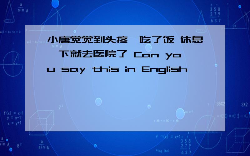 小唐觉觉到头疼,吃了饭 休息一下就去医院了 Can you say this in English