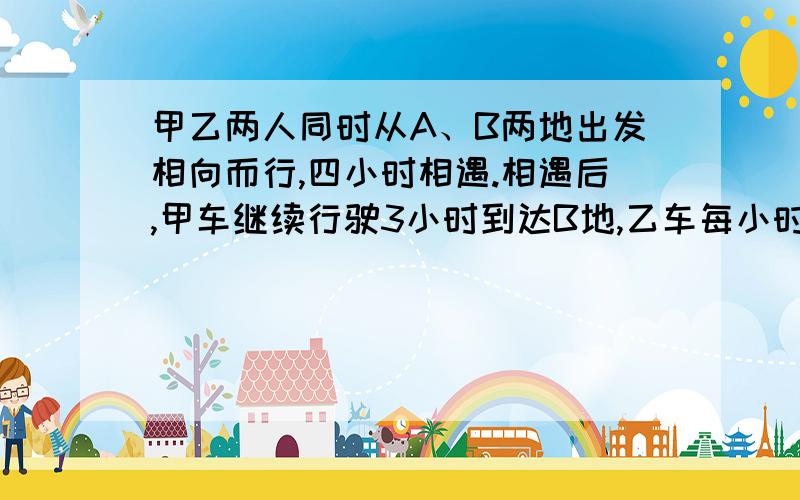 甲乙两人同时从A、B两地出发相向而行,四小时相遇.相遇后,甲车继续行驶3小时到达B地,乙车每小时行36千