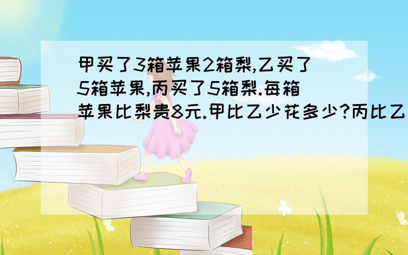 甲买了3箱苹果2箱梨,乙买了5箱苹果,丙买了5箱梨.每箱苹果比梨贵8元.甲比乙少花多少?丙比乙少花多少?