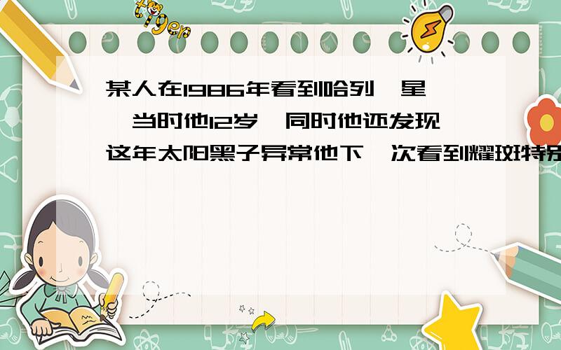 某人在1986年看到哈列彗星,当时他12岁,同时他还发现这年太阳黑子异常他下一次看到耀斑特别多时大概哪一年