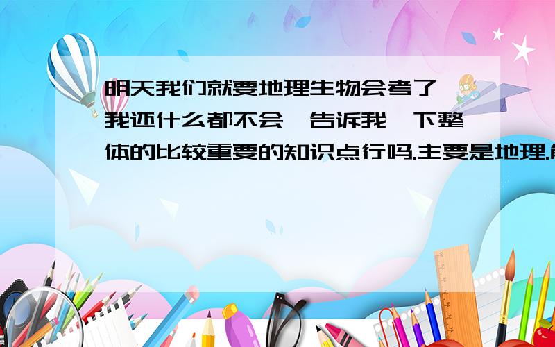 明天我们就要地理生物会考了,我还什么都不会,告诉我一下整体的比较重要的知识点行吗.主要是地理.能不能告诉我一些地理基本的知识点