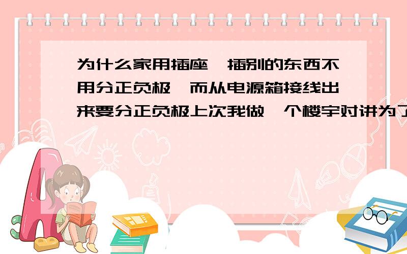 为什么家用插座,插别的东西不用分正负极,而从电源箱接线出来要分正负极上次我做一个楼宇对讲为了方便直接从交流电源箱里接了一根火线和零线出来结果,把楼宇对讲的电源烧咯,后面分清