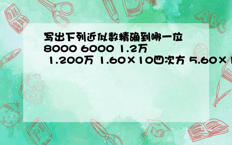 写出下列近似数精确到哪一位 8000 6000 1.2万 1.200万 1.60×10四次方 5.60×10五次方