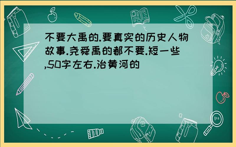 不要大禹的.要真实的历史人物故事.尧舜禹的都不要.短一些,50字左右.治黄河的