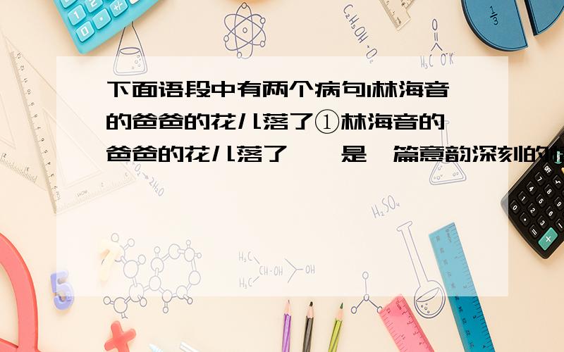 下面语段中有两个病句1林海音的爸爸的花儿落了①林海音的《爸爸的花儿落了》,是一篇意韵深刻的情感小说,也是一篇情意真挚的父爱的赞歌.②作者用一颗真诚的心,深情回忆了“我”儿时