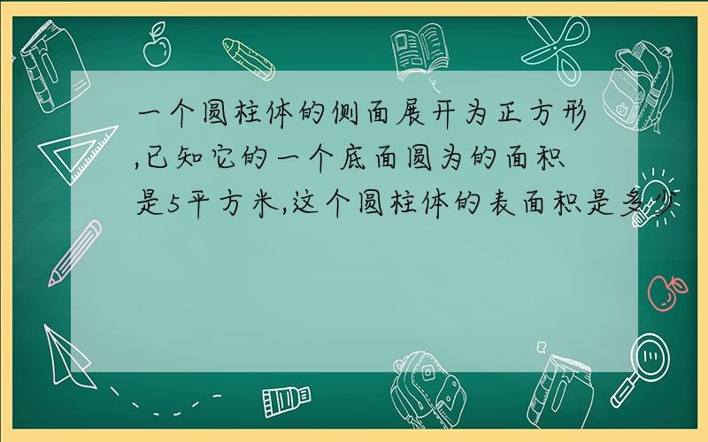 一个圆柱体的侧面展开为正方形,已知它的一个底面圆为的面积是5平方米,这个圆柱体的表面积是多少